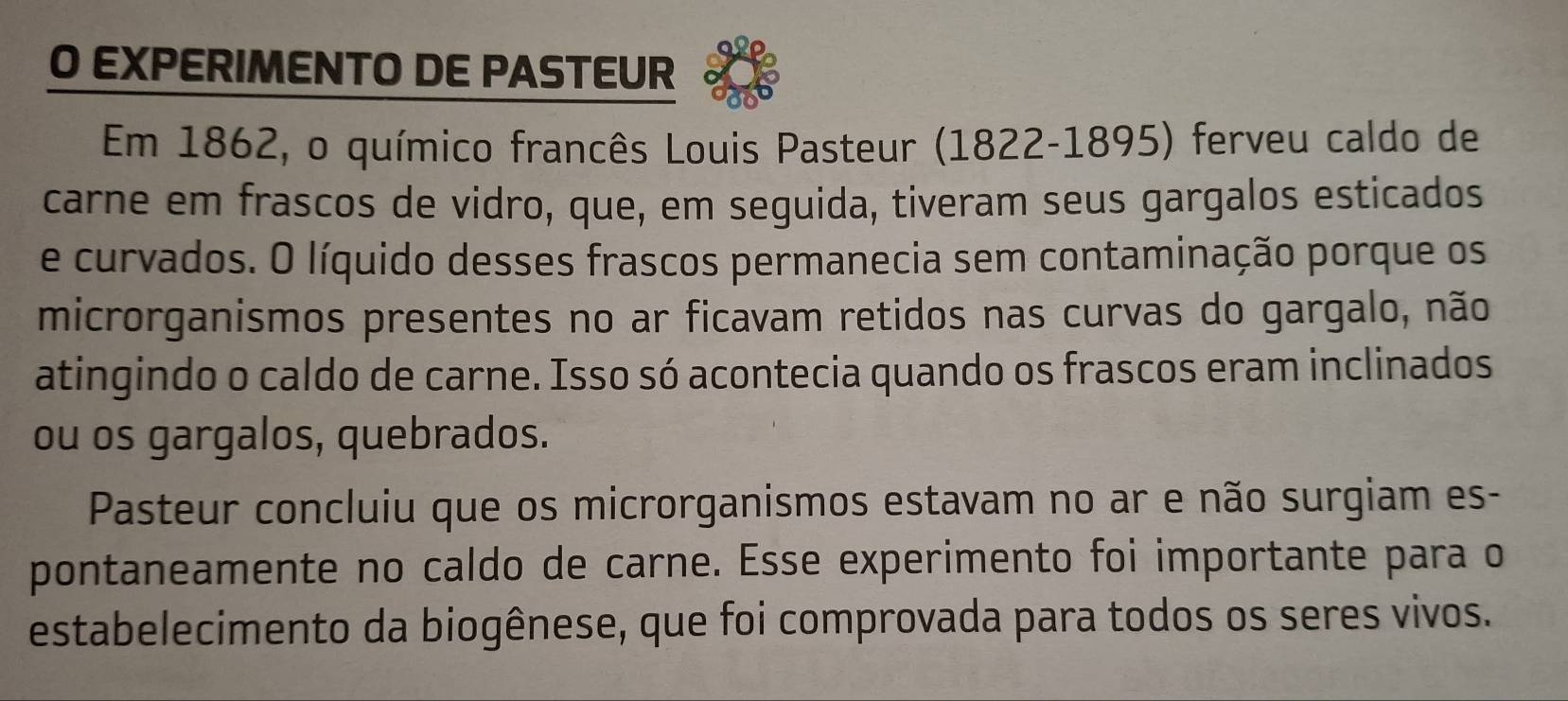 EXPERIMENTO DE PASTEUR 
Em 1862, o químico francês Louis Pasteur (1822-1895) ferveu caldo de 
carne em frascos de vidro, que, em seguida, tiveram seus gargalos esticados 
e curvados. O líquido desses frascos permanecia sem contaminação porque os 
microrganismos presentes no ar ficavam retidos nas curvas do gargalo, não 
atingindo o caldo de carne. Isso só acontecia quando os frascos eram inclinados 
ou os gargalos, quebrados. 
Pasteur concluiu que os microrganismos estavam no ar e não surgiam es- 
pontaneamente no caldo de carne. Esse experimento foi importante para o 
estabelecimento da biogênese, que foi comprovada para todos os seres vivos.