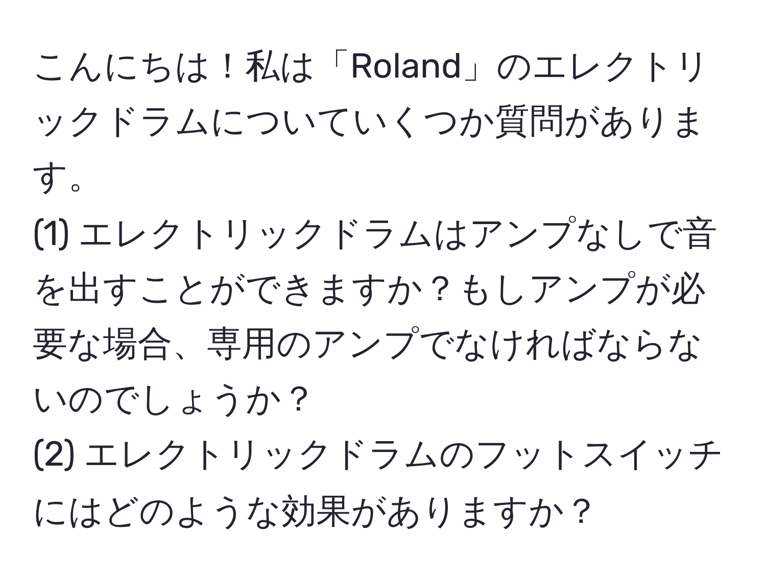 こんにちは！私は「Roland」のエレクトリックドラムについていくつか質問があります。  
(1) エレクトリックドラムはアンプなしで音を出すことができますか？もしアンプが必要な場合、専用のアンプでなければならないのでしょうか？  
(2) エレクトリックドラムのフットスイッチにはどのような効果がありますか？