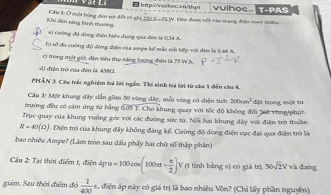 Vật Li http://vuihoc.vn/thpt VuihoCAT-PAS 
Câu 1: Ở một bóng đèn sợi đốt có ghi 220 V - 75 W. Đèn được nối vào mạng điện xoay chiều. 
Khi đèn sáng bình thường, 
a) cường độ dòng điện hiệu dụng qua đèn là 0,34 A. 
b) số đo cường độ dòng điện của ampe kế mắc nối tiếp với đèn là 0,48 A. 
c) trong một giờ, đèn tiêu thụ năng lượng điện là 75 W. h. 
d) điện trở của đèn là 458Ω. 
PHÀN 3. Câu trắc nghiệm trả lời ngắn. Thí sinh trả lời từ câu 1 đến câu 4. 
Câu 1: Một khung dây dẫn gồm 50 vòng dây, mỗi vòng có diện tích 200cm^2 đặt trong một từ 
trường đều có cảm ứng từ bằng 0,05T T. Cho khung quay với tốc độ không đối 360 vòng /phút. 
Trục quay của khung vuông góc với các đường sức từ. Nối hai khung dây với điện trở thuần
R=40(Omega ). Điện trở của khung dây không đáng kể. Cường độ dòng điện cực đại qua điện trở là 
bao nhiêu Ampe? (Làm tròn sau dấu phẩy hai chữ số thập phân) 
Câu 2: Tại thời điểm t, điện ápu =100cos (100π t- π /2 ) V (t tính bằng s) có giá trị 50sqrt(2)V và đang 
giảm. Sau thời điểm đó  1/400 s , điện áp này có giá trị là bao nhiêu Vôn? (Chi lấy phần nguyên)