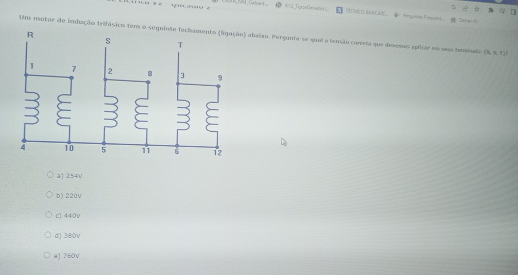 AXA_NM_Gabarit... X:1_TiposGerados. TÉCNICO BANCARI.. ◆ Perguntés Frequent
a
.3wo z Detran R
Um motor de indução trifásico tem o se) abaixo. Pergunta-se qual a tensão correta que devemos aplicar em seus terminais: (R,S,T)
a) 254V
b) 220V
c) 440V
d) 380V
e) 760V