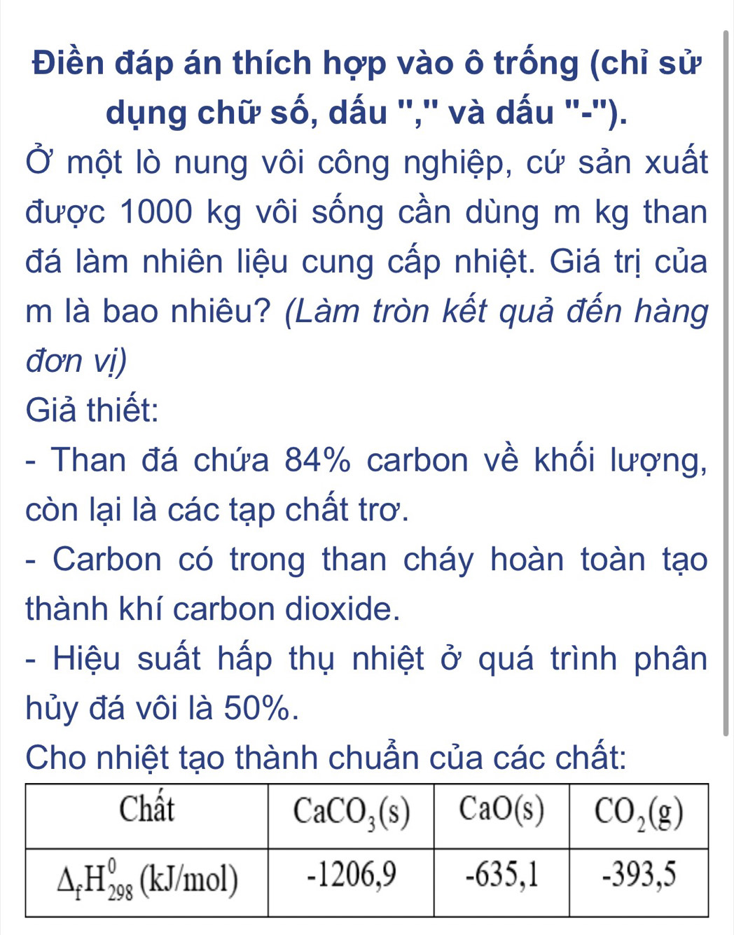 Điền đáp án thích hợp vào ô trống (chỉ sử
dụng chữ số, dấu '',' và dấu "-').
Ở một lò nung vôi công nghiệp, cứ sản xuất
được 1000 kg vôi sống cần dùng m kg than
đá làm nhiên liệu cung cấp nhiệt. Giá trị của
m là bao nhiêu? (Làm tròn kết quả đến hàng
đơn vị)
Giả thiết:
- Than đá chứa 84% carbon về khối lượng,
còn lại là các tạp chất trơ.
- Carbon có trong than cháy hoàn toàn tạo
thành khí carbon dioxide.
-  Hiệu suất hấp thụ nhiệt ở quá trình phân
hủy đá vôi là 50%.
Cho nhiệt tạo thành chuẩn của các chất: