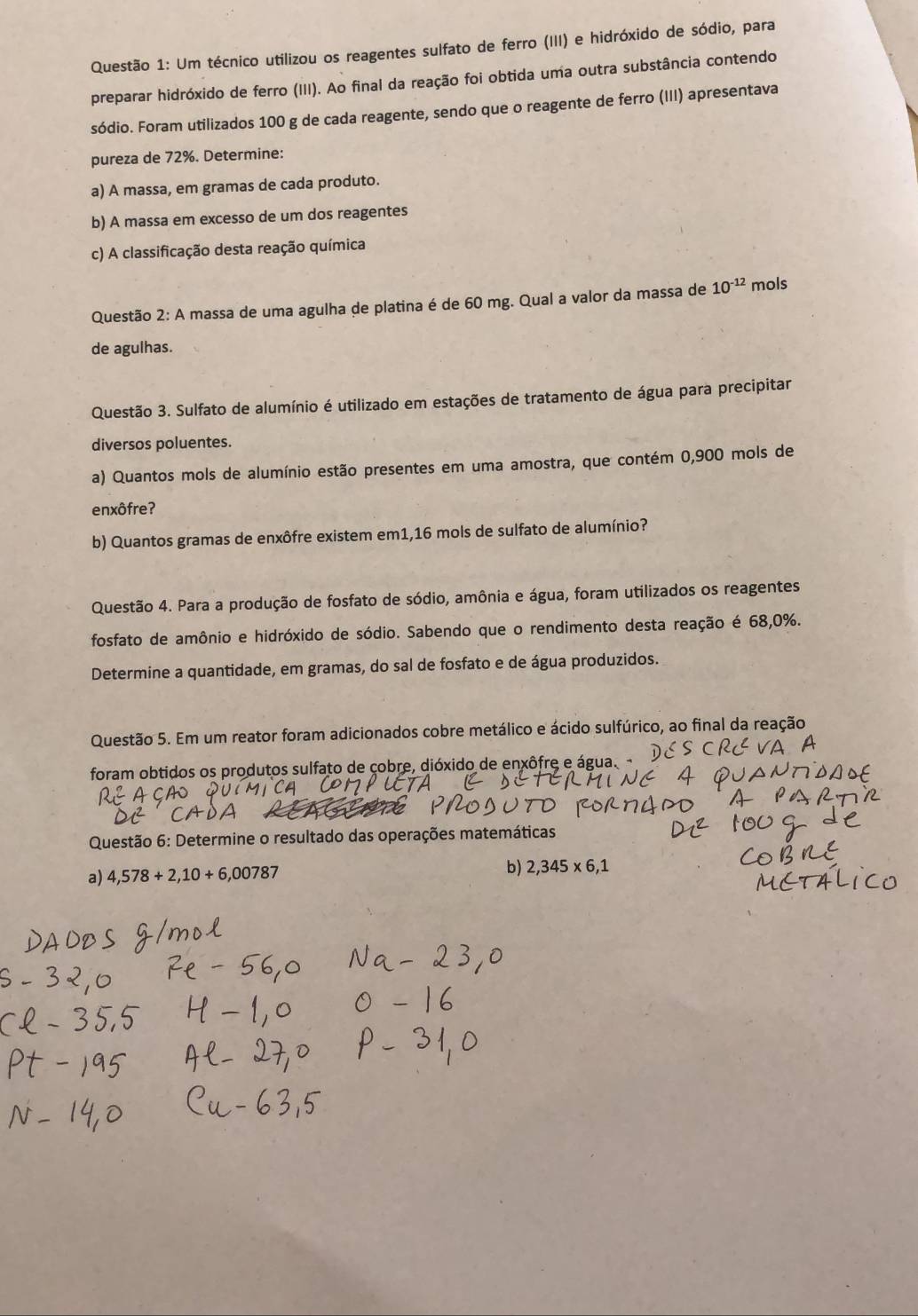 Um técnico utilizou os reagentes sulfato de ferro (III) e hidróxido de sódio, para
preparar hidróxido de ferro (III). Ao final da reação foi obtida uma outra substância contendo
sódio. Foram utilizados 100 g de cada reagente, sendo que o reagente de ferro (III) apresentava
pureza de 72%. Determine:
a) A massa, em gramas de cada produto.
b) A massa em excesso de um dos reagentes
c) A classificação desta reação química
Questão 2: A massa de uma agulha de platina é de 60 mg. Qual a valor da massa de 10^(-12) mols
de agulhas.
Questão 3. Sulfato de alumínio é utilizado em estações de tratamento de água para precipitar
diversos poluentes.
a) Quantos mols de alumínio estão presentes em uma amostra, que contém 0,900 mols de
enxôfre?
b) Quantos gramas de enxôfre existem em1,16 mols de sulfato de alumínio?
Questão 4. Para a produção de fosfato de sódio, amônia e água, foram utilizados os reagentes
fosfato de amônio e hidróxido de sódio. Sabendo que o rendimento desta reação é 68,0%.
Determine a quantidade, em gramas, do sal de fosfato e de água produzidos.
Questão 5. Em um reator foram adicionados cobre metálico e ácido sulfúrico, ao final da reação
foram obtidos os produtos sulfato de çobre, dióxido de enxôfre e água.
Questão 6: Determine o resultado das operações matemáticas
a) 4,578+2,10+6,00787 b) 2,345* 6,1