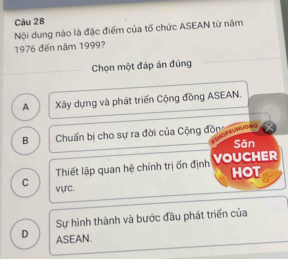 Nội dung nào là đặc điểm của tổ chức ASEAN từ năm
1976 đến năm 1999?
Chọn một đáp án đúng
A Xây dựng và phát triển Cộng đồng ASEAN.
#SHOPXUHUONG
B Chuẩn bị cho sự ra đời của Cộng đồng
Săn
Thiết lập quan hệ chính trị ổn định VoUCHER
HOT a
C
vực.
Sự hình thành và bước đầu phát triển của
D
ASEAN.