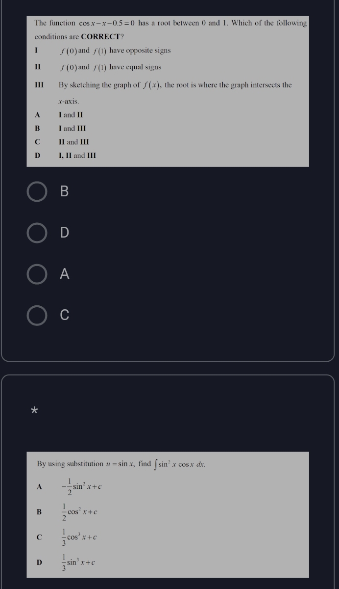 The function cos x-x-0.5=0 has a root between 0 and 1. Which of the following
conditions are CORRECT?
I f(0) and f(1) have opposite signs
II f(0) and f(1) have equal signs
III By sketching the graph of f(x) , the root is where the graph intersects the
x-axis.
A I and II
B I and III
C II and III
D I, II and III
B
D
A
C
*
By using substitution u=sin x ,find ∈t sin^2xcos xdx.
A - 1/2 sin^2x+c
B  1/2 cos^2x+c
C  1/3 cos^3x+c
D  1/3 sin^3x+c