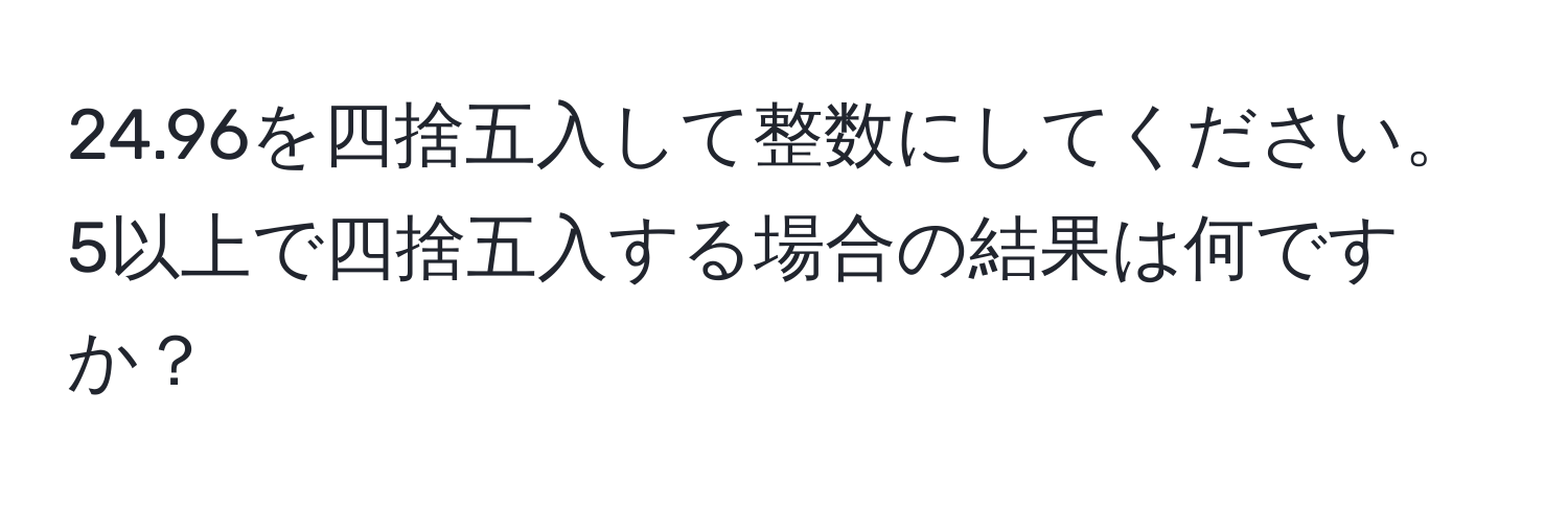 24.96を四捨五入して整数にしてください。5以上で四捨五入する場合の結果は何ですか？