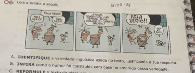 Leia a tirinha a seguir. 
18 /0 Q / 25 
A. IDENTIFIQUE a variedade linguística usada no texto, justificando a sua resposta. 
B. INFIRA como o humor foi construído com base no emprego dessa variedade. 
C. REFORMULE o texto