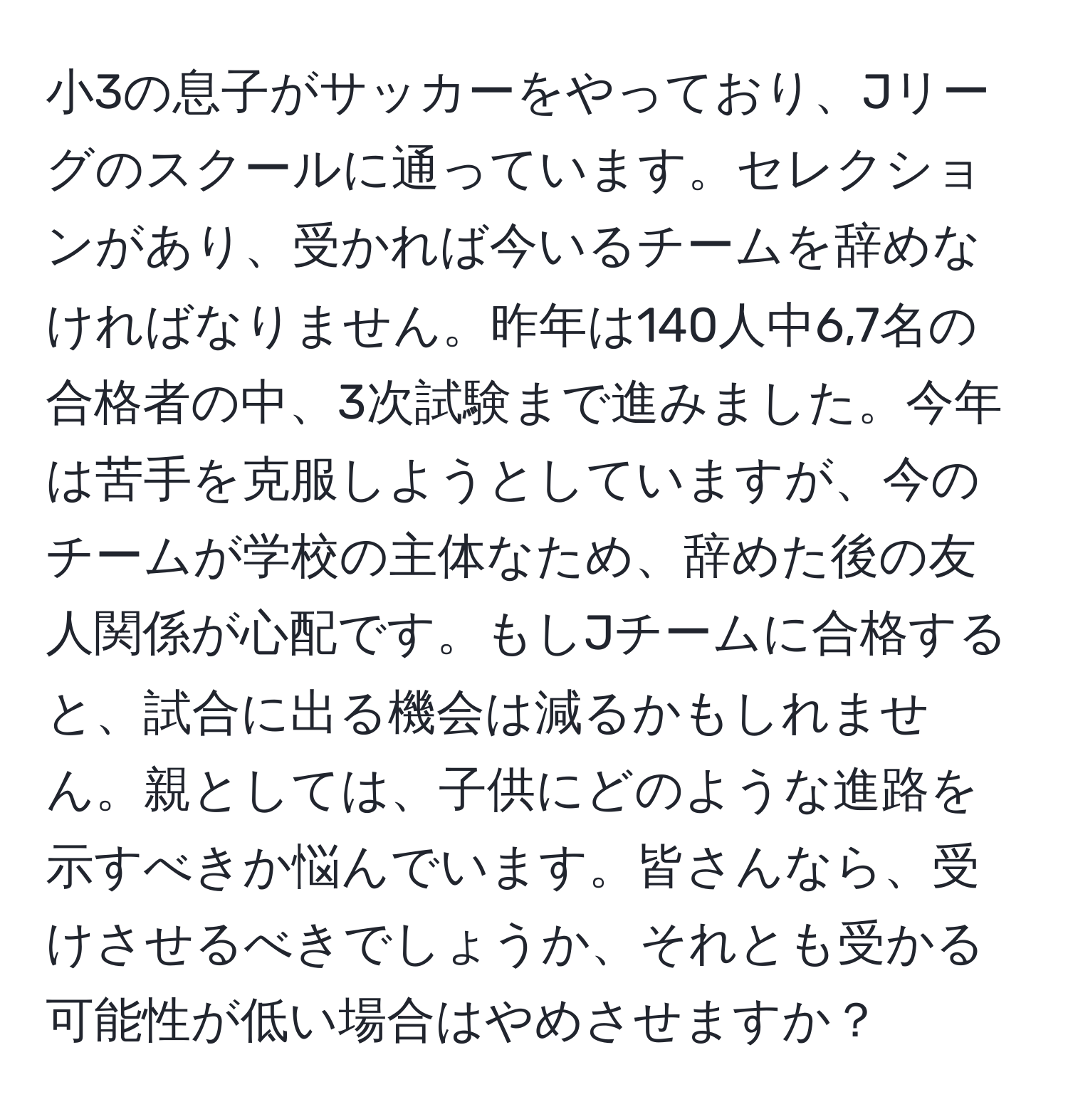 小3の息子がサッカーをやっており、Jリーグのスクールに通っています。セレクションがあり、受かれば今いるチームを辞めなければなりません。昨年は140人中6,7名の合格者の中、3次試験まで進みました。今年は苦手を克服しようとしていますが、今のチームが学校の主体なため、辞めた後の友人関係が心配です。もしJチームに合格すると、試合に出る機会は減るかもしれません。親としては、子供にどのような進路を示すべきか悩んでいます。皆さんなら、受けさせるべきでしょうか、それとも受かる可能性が低い場合はやめさせますか？