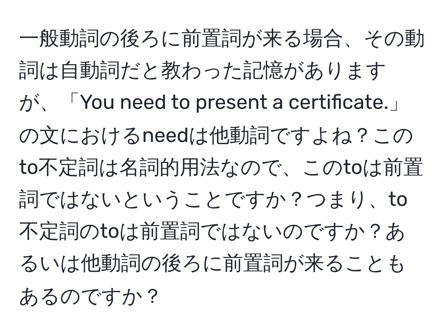 一般動詞の後ろに前置詞が来る場合、その動詞は自動詞だと教わった記憶がありますが、「You need to present a certificate.」の文におけるneedは他動詞ですよね？このto不定詞は名詞的用法なので、このtoは前置詞ではないということですか？つまり、to不定詞のtoは前置詞ではないのですか？あるいは他動詞の後ろに前置詞が来ることもあるのですか？