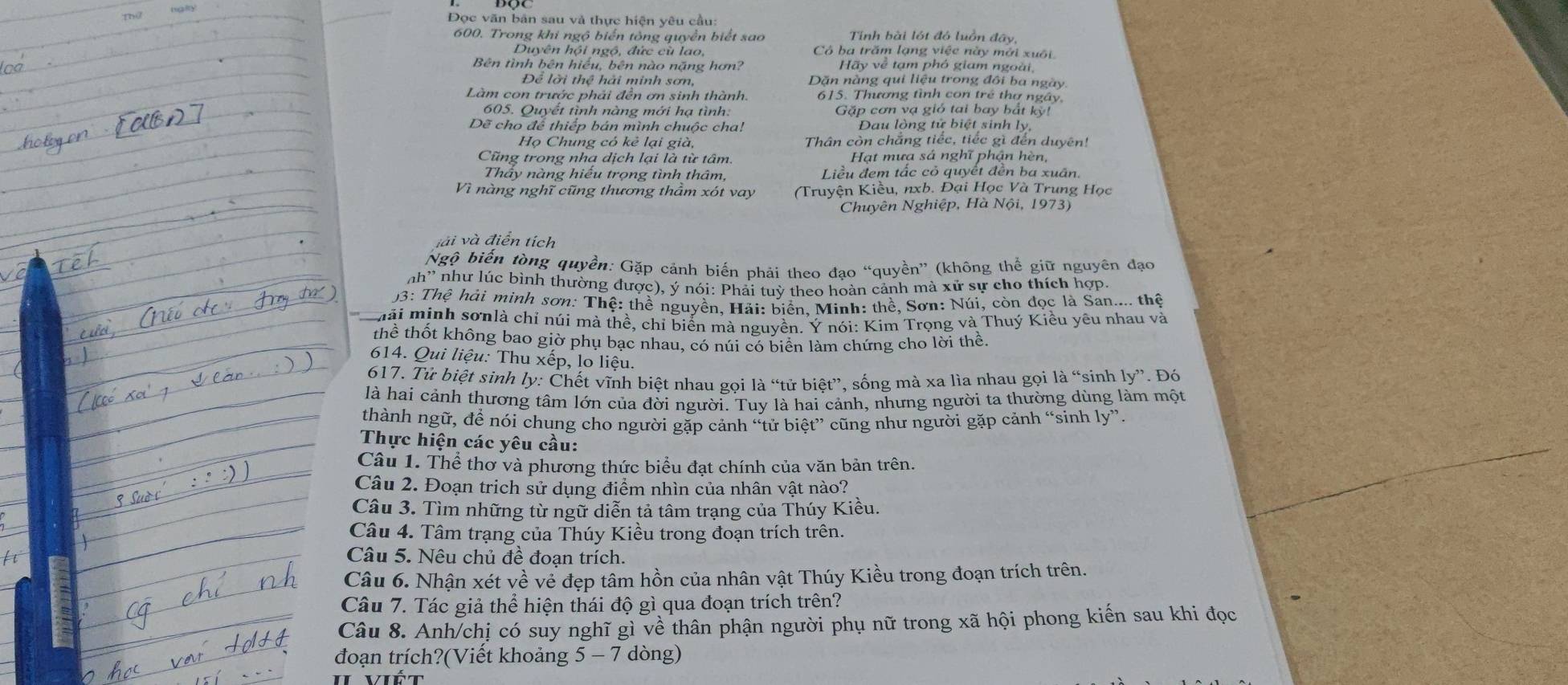 Đọc văn bản sau và thực hiện yêu cầu
600. Trong khi ngộ biển tông quyền biết sao Tính bài lớt đó luồn đây,
Duyên hội ngộ, đức cù lao, Có ba trăm lạng việc này mới xuôi
Bên tình bên hiếu, bên nào nặng hơn? Hãy về tạm phó giam ngoài,
Để lời thể hải minh sơn, Dăn nàng qui liệu trong đôi ba ngày
Làm con trước phải đền ơn sinh thành, 615. Thương tình con trẻ thơ ngây
605. Quyết tình nàng mới hạ tình: Gặp cơn vạ gió tai bay bắt kỳ!
Dẽ cho để thiếp bán mình chuộc cha!  Dau lòng tử biệt sinh ly,
Họ Chung có kẻ lại già, Thân còn chẳng tiếc, tiếc gì đến duyên!
Cũng trong nha dịch lại là từ tâm Hạt mưa sá nghĩ phân hèn
Thây nàng hiếu trọng tình thâm, Liều đem tắc cỏ quyết đền ba xuân.
Vì nàng nghĩ cũng thương thầm xót vay (Truyện Kiều, nxb. Đại Học Và Trung Học
Chuyên Nghiệp, Hà Nội, 1973)
vài và điển tích
Ngộ biến tòng quyền: Gặp cảnh biến phải theo đạo “quyền” (không thể giữ nguyên đạo
nh'' như lúc bình thường được), ý nói: Phải tuỳ theo hoàn cảnh mà xử sự cho thích hợp.
93: Thệ hải minh sơn: Thệ: thề nguyền, Hải: biển, Minh: thề, Sơn: Núi, còn đọc là San.... thệ
n a i minh sơnlà chỉ núi mà thề, chỉ biển mà nguyền. Ý nói: Kim Trọng và Thuý Kiều yêu nhau và
thể thốt không bao giờ phụ bạc nhau, có núi có biển làm chứng cho lời thể.
614. Qui liệu: Thu xếp, lo liệu.
617. Tử biệt sinh ly: Chết vĩnh biệt nhau gọi là “tử biệt”, sống mà xa lìa nhau gọi là “sinh ly”. Đó
là hai cảnh thương tâm lớn của đời người. Tuy là hai cảnh, nhưng người ta thường dùng làm một
thành ngữ, để nói chung cho người gặp cảnh “tử biệt” cũng như người gặp cảnh “sinh ly”.
Thực hiện các yêu cầu:
Câu 1. Thể thơ và phương thức biểu đạt chính của văn bản trên.
Câu 2. Đoạn trịch sử dụng điểm nhìn của nhân vật nào?
Câu 3. Tìm những từ ngữ diễn tả tâm trạng của Thúy Kiều.
Câu 4. Tâm trạng của Thúy Kiều trong đoạn trích trên.
Câu 5. Nêu chủ đề đoạn trích.
Câu 6. Nhận xét về về đẹp tâm hồn của nhân vật Thúy Kiều trong đoạn trích trên.
Câu 7. Tác giả thể hiện thái độ gì qua đoạn trích trên?
Câu 8. Anh/chị có suy nghĩ gì về thân phận người phụ nữ trong xã hội phong kiến sau khi đọc
đoạn trích?(Viết khoảng 5-7 dòng)