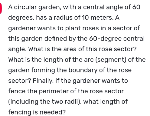 A circular garden, with a central angle of 60
degrees, has a radius of 10 meters. A 
gardener wants to plant roses in a sector of 
this garden defned by the 60-degree central 
angle. What is the area of this rose sector? 
What is the length of the arc (segment) of the 
garden forming the boundary of the rose 
sector? Finally, if the gardener wants to 
fence the perimeter of the rose sector 
(including the two radii), what length of 
fencing is needed?