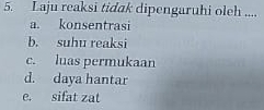 Laju reaksi tidak dipengaruhi oleh ....
a. konsentrasi
b. suhu reaksi
c. luas permukaan
d. daya hantar
e. sifat zat