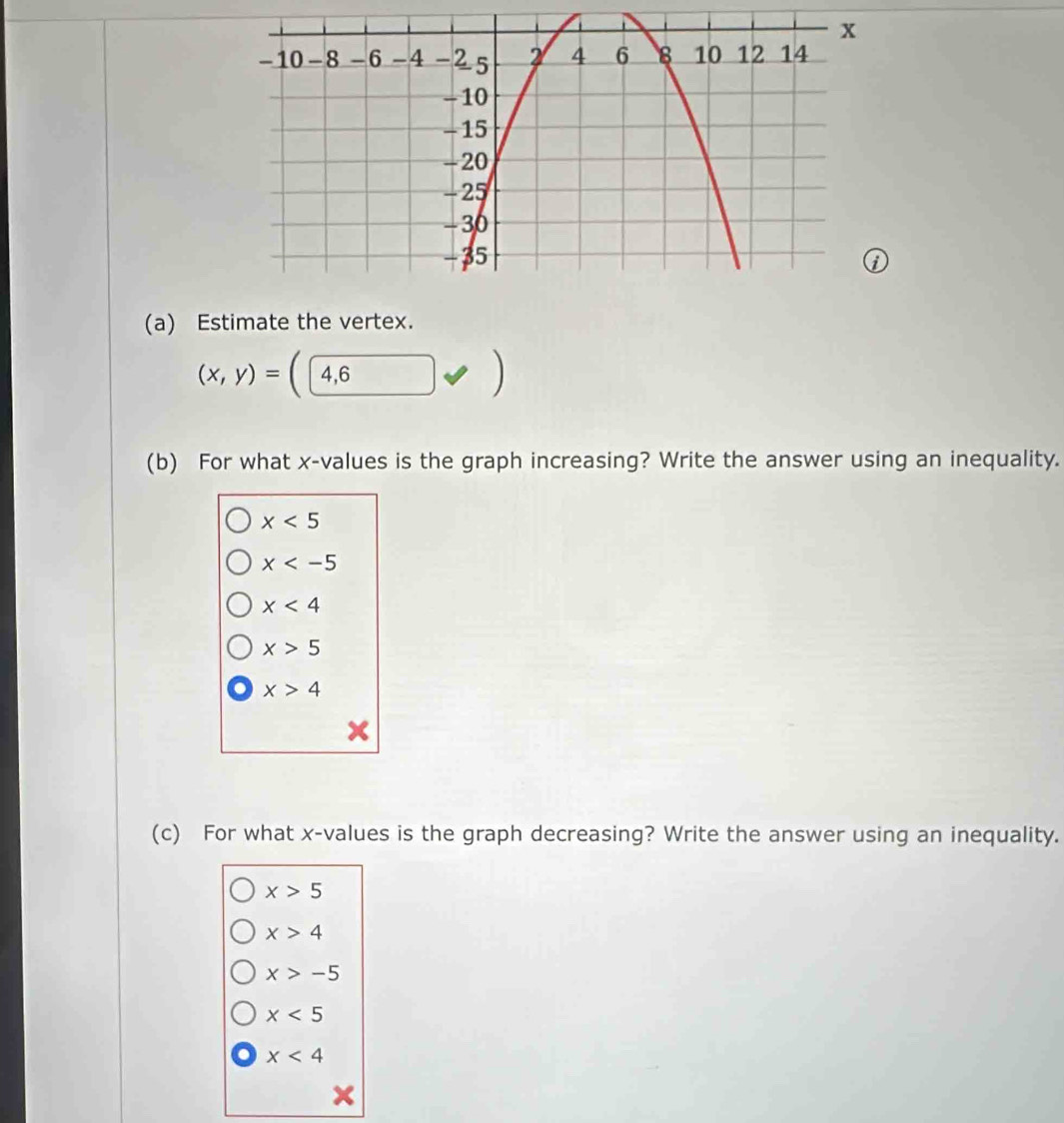 Estimate the vertex.
(x,y)= 4,6
(b) For what x -values is the graph increasing? Write the answer using an inequality.
x<5</tex>
x
x<4</tex>
x>5
x>4
(c) For what x -values is the graph decreasing? Write the answer using an inequality.
x>5
x>4
x>-5
x<5</tex>
x<4</tex>