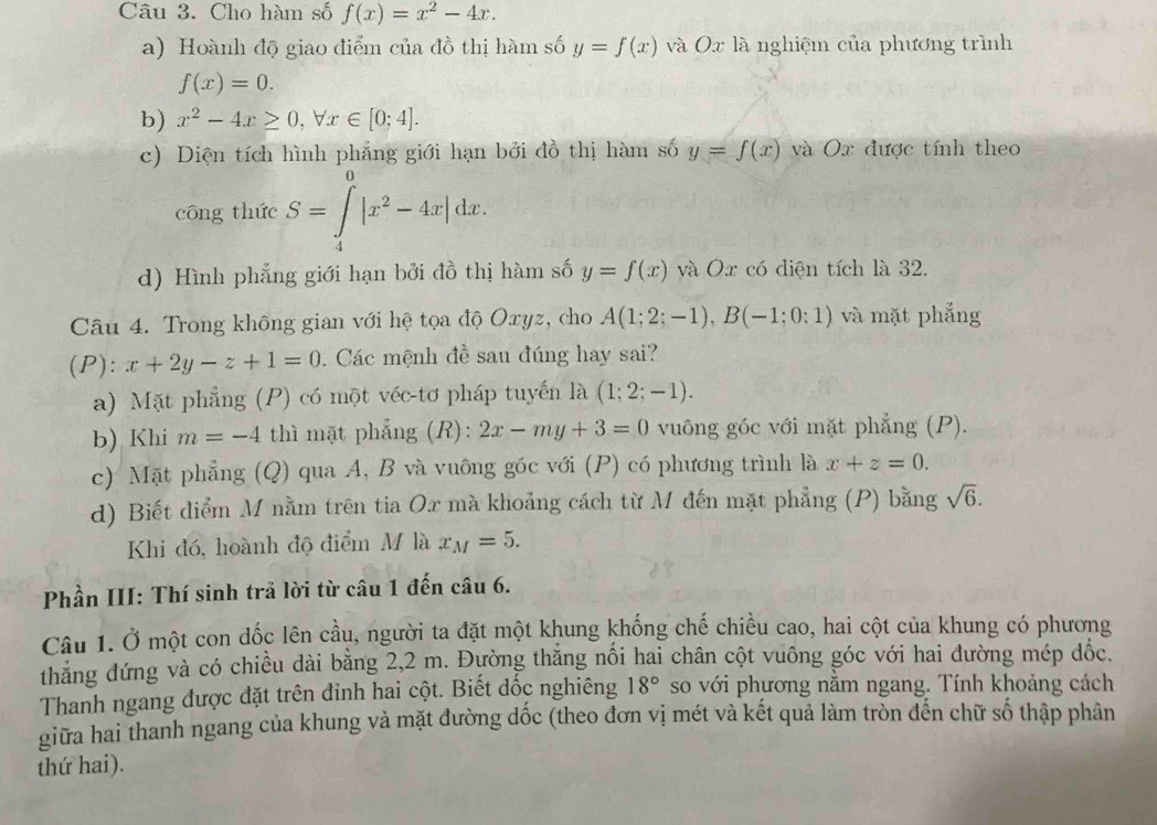 Cho hàm số f(x)=x^2-4x.
a) Hoành độ giao điểm của đồ thị hàm số y=f(x) và Ox là nghiệm của phương trình
f(x)=0.
b) x^2-4x≥ 0,forall x∈ [0;4].
c) Diện tích hình phẳng giới hạn bởi đồ thị hàm số y=f(x) và Ox được tính theo
công thức S=∈tlimits _4^(0|x^2)-4x|dx.
d) Hình phẳng giới hạn bởi đồ thị hàm số y=f(x) và Ox có diện tích là 32.
Câu 4. Trong không gian với hệ tọa độ Oxyz, cho A(1;2;-1),B(-1;0:1) và mặt phẳng
(P): x+2y-z+1=0. Các mệnh đề sau đúng hay sai?
a) Mặt phẳng (P) có một véc-tơ pháp tuyến là (1;2;-1).
b) Khi m=-4 thì mặt phẳng (R): 2x-my+3=0 vuông góc với mặt phẳng (P).
c) Mặt phẳng (Q) qua A, B và vuông góc với (P) có phương trình là x+z=0.
d) Biết điểm M nằm trên tia Ox mà khoảng cách từ M đến mặt phẳng (P) bằng sqrt(6).
Khi đó, hoành độ điểm M là x_M=5.
Phần III: Thí sinh trả lời từ câu 1 đến câu 6.
Câu 1. Ở một con dốc lên cầu, người ta đặt một khung khống chế chiều cao, hai cột của khung có phương
thăng đứng và có chiều dài bằng 2,2 m. Đường thắng nối hai chân cột vuông góc với hai đường mép dốc.
Thanh ngang được đặt trên đỉnh hai cột. Biết dốc nghiêng 18° so với phương nằm ngang. Tính khoảng cách
giữa hai thanh ngang của khung và mặt đường dốc (theo đơn vị mét và kết quả làm tròn đến chữ số thập phân
thứ hai).