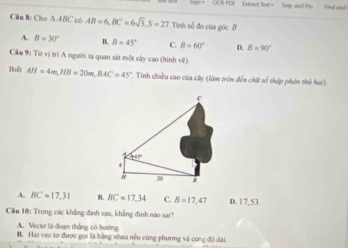 OCRUPDF E strct lext = Srip and Po Find and 
Câu 8: Cho △ ABC có AB=6, BC=6sqrt(3), S=27 Tình số đo của góc B
A. B=30° B. B=45° B=60° D. B=90°
Cầm 9: Từ vị trí A người ta quan sát một cây cao (hình về)
Biết AH=4m, HB=20m, BAC=45° * Tinh chiều cao của cây (làm tròn đến chữ số tháp phân thứ hai)
c
A
1°
4
" 20
A. BC=17,31 B. BCapprox 17,34 C. B=17,47 D. 17,53
Cầu 10: Trong các khẳng định sau, khẳng định nào sai?
A. Vecto là đoạn thắng có hướng
B. Hai vẹc tơ được gọi là bằng nhau nều cùng phương và cùng độ dài