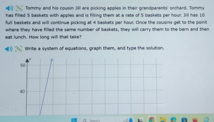 Tommy and his cousin Jill are picking apples in their grandparents' orchard. Tommy
has filled 5 baskets with apples and is filling them at a rate of 5 baskets per hour. Jill has 10
full baskets and will continue picking at 4 baskets per hour. Once the cousins get to the point
where they have filled the same number of baskets, they will carry them to the barn and then
eat lunch. How long will that take?
Write a system of equations, graph them, and type the solution.
50
40