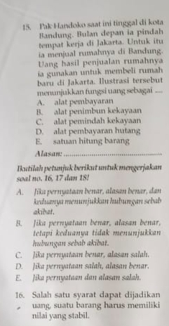 Pak Handoko saat ini tinggal di kota
Bandung. Bulan depan ia pindah
tempat kerja di Jakarta. Untuk itu
ia menjual rumahnya di Bandung.
Uang hasil penjualan rumahnya
ia gunakan untuk membeli rumah
baru di Jakarta. Ilustrasi tersebut
menunjukkan fungsi uang sebagai ....
A. alat pembayaran
B. alat penimbun kekayaan
C. alat pemindah kekayaan
D. alat pembayaran hutang
E. satuan hitung barang
Alasan:_
Ikutilah petunjuk berikut untuk mengerjakan
soal no. 16, 17 dan 18!
A. Jika pernyataan benar, alasan benar, dan
keduanya menunjukkan huðungan sebab
akibat.
B. Jika pernyataan benar, alasan benar,
tetapi keduanya tidak menunjukkan
hubungan sebab akibat.
C. Jika pernyataan benar, alasan salah.
D. Jika pernyataan salah, alasan benar.
E. Jika pernyataan dan alasan salah.
16. Salah satu syarat dapat dijadikan
uang, suatu barang harus memiliki
nilai yang stabil.