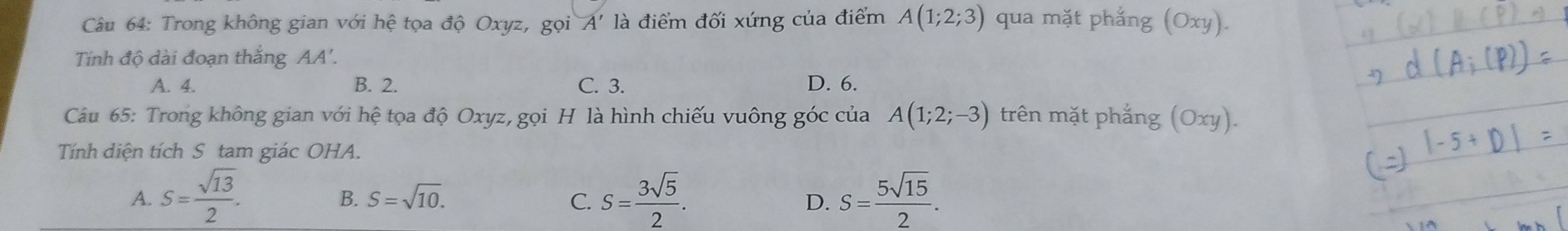 Trong không gian với hệ tọa độ Oxyz, gọi A' là điểm đối xứng của điểm A(1;2;3) qua mặt phẳng (Oxy).
Tính độ dài đoạn thắng AA'.
A. 4. B. 2. C. 3. D. 6.
Câu 65: Trong không gian với hệ tọa độ Oxyz, gọi H là hình chiếu vuông góc của A(1;2;-3) trên mặt phẳng (Oxy).
Tính diện tích S tam giác OHA.
A. S= sqrt(13)/2 . S= 3sqrt(5)/2 . S= 5sqrt(15)/2 .
B. S=sqrt(10). C. D.