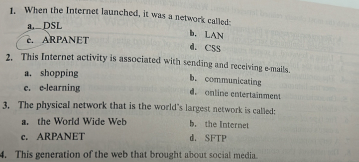 When the Internet launched, it was a network called:
a. DSL
b. LAN
c. ARPANET
d. CSS
2. This Internet activity is associated with sending and receiving e-mails.
a. shopping
b. communicating
c. e-learning
d. online entertainment
3. The physical network that is the world’s largest network is called:
a. the World Wide Web b. the Internet
c. ARPANET d. SFTP
4. This generation of the web that brought about social media.