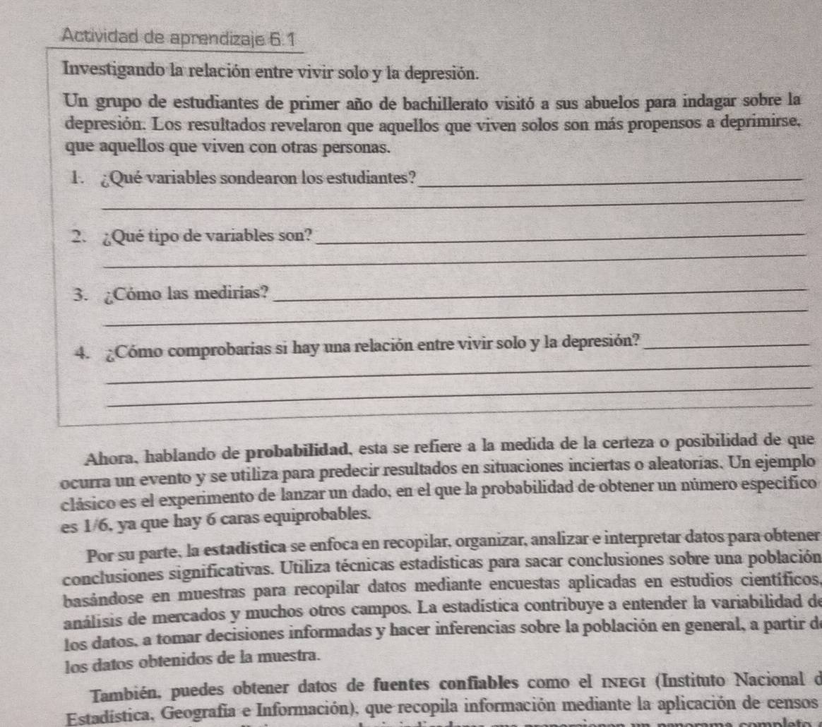 Actividad de aprendizaje 6.1
Investigando la relación entre vivir solo y la depresión.
Un grupo de estudiantes de primer año de bachillerato visitó a sus abuelos para indagar sobre la
depresión. Los resultados revelaron que aquellos que viven solos son más propensos a deprimirse,
que aquellos que viven con otras personas.
1 ¿Qué variables sondearon los estudiantes?_
_
_
_
2. ¿Qué tipo de variables son?
_
3. ¿Cómo las medirías?
_
_
4. ¿Cómo comprobarias si hay una relación entre vivir solo y la depresión?_
_
_
Ahora, hablando de probabilidad, esta se refiere a la medida de la certeza o posibilidad de que
ocurra un evento y se utiliza para predecir resultados en situaciones inciertas o aleatorias. Un ejemplo
clásico es el experimento de lanzar un dado, en el que la probabilidad de obtener un número especifico
es 1/6, ya que hay 6 caras equiprobables.
Por su parte, la estadística se enfoca en recopilar, organizar, analizar e interpretar datos para obtener
conclusiones significativas. Utiliza técnicas estadisticas para sacar conclusiones sobre una población
basándose en muestras para recopilar datos mediante encuestas aplicadas en estudios científicos.
análisis de mercados y muchos otros campos. La estadística contribuye a entender la variabilidad de
los datos, a tomar decisiones informadas y hacer inferencias sobre la población en general, a partir d
los datos obtenidos de la muestra.
También, puedes obtener datos de fuentes confiables como el iνεGι (Instituto Nacional d
Estadística, Geografía e Información), que recopila información mediante la aplicación de censos