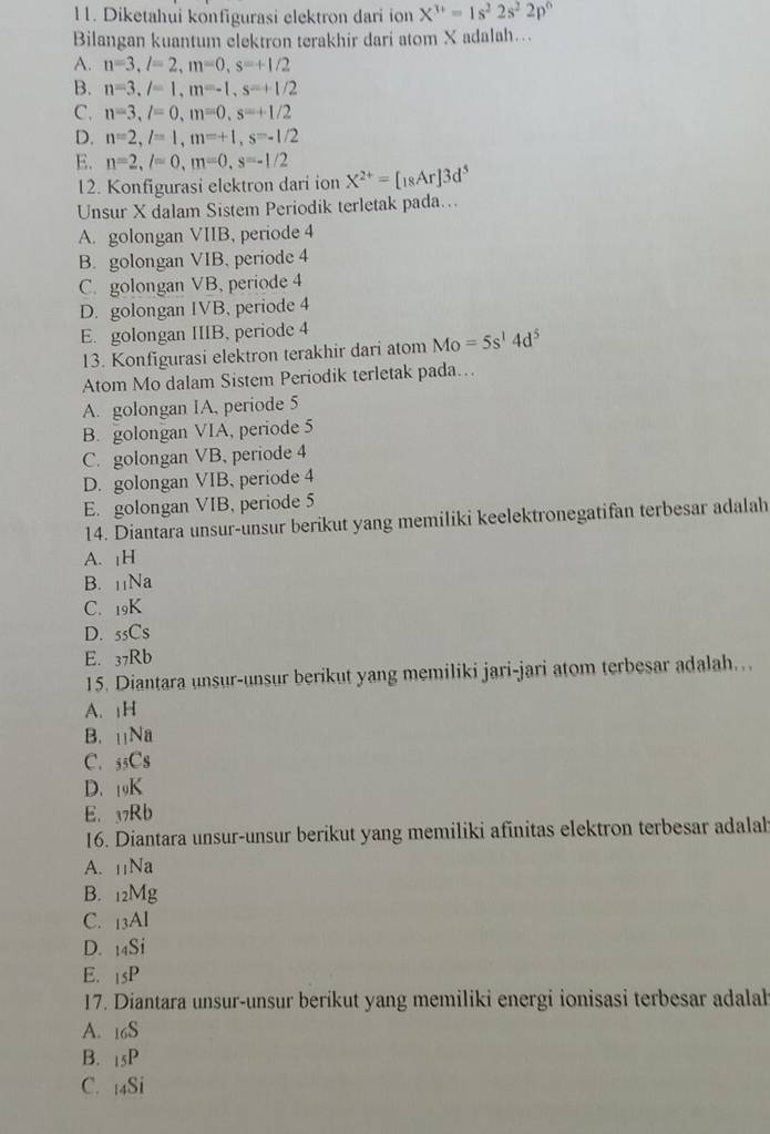 Diketahui konfigurasi elektron dari ion X^(3+)=1s^22s^22p^6
Bilangan kuantum elektron terakhir dari atom X adalah….
A. n=3,l=2,m=0,s=+1/2
B. n=3,l=1,m=-1,s=+1/2
C. n=3,l=0,m=0,s=+1/2
D. n=2,l=1,m=+1,s=-1/2
E. n=2,l=0,m=0,s=-1/2 X^(2+)=[18Ar]3d^5
12. Konfigurasi elektron dari ion
Unsur X dalam Sistem Periodik terletak pada...
A. golongan VIIB, periode 4
B. golongan VIB, periode 4
C. golongan VB, periode 4
D. golongan IVB, periode 4
E. golongan IIIB, periode 4
13. Konfigurasi elektron terakhir dari atom Mo=5s^14d^5
Atom Mo dalam Sistem Periodik terletak pada…
A. golongan IA, periode 5
B. golongan VIA, periode 5
C. golongan VB, periode 4
D. golongan VIB, periode 4
E. golongan VIB, periode 5
14. Diantara unsur-unsur berikut yang memiliki keelektronegatifan terbesar adalah
A. |H
B. 11Na
C. 19K
D. 55Cs
E. 37Rb
15. Diantara unsur-unsur berikut yang memiliki jari-jari atom terbesar adalah…
A. H
B. Na
C. _5C_S
D. 19K
E. ⑰7Rb
16. Diantara unsur-unsur berikut yang memiliki afinitas elektron terbesar adalah
A. 11Na
B. 12Mg
C. 13Al
D. 14Si
E. |5| D
17. Diantara unsur-unsur berikut yang memiliki energi ionisasi terbesar adalal
A. 16S
B. 15P
C. 4Si