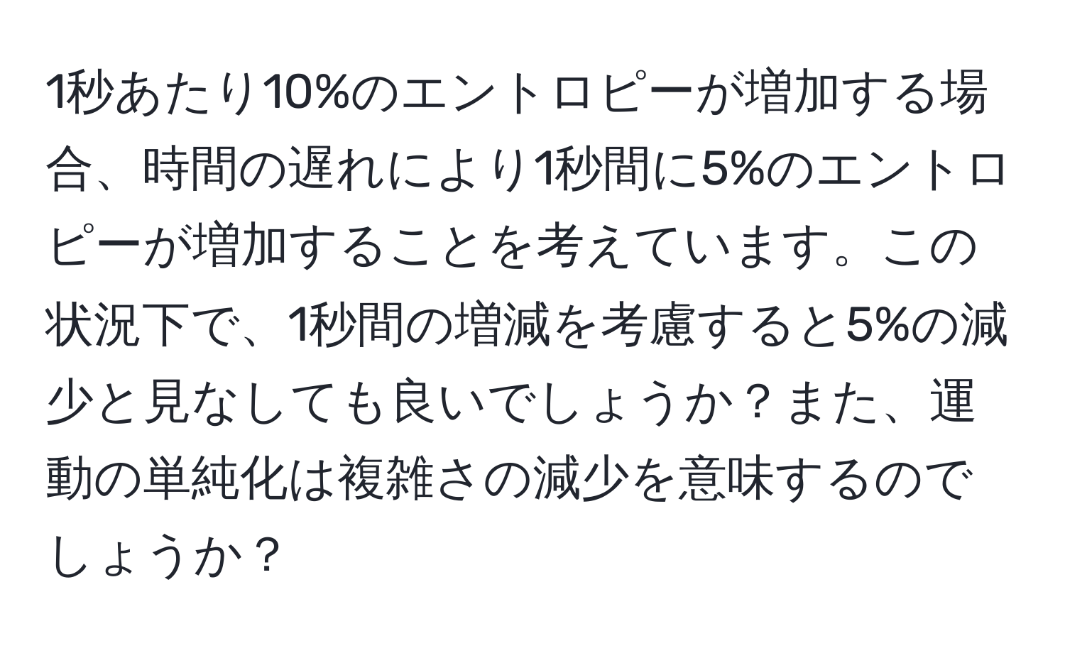 1秒あたり10%のエントロピーが増加する場合、時間の遅れにより1秒間に5%のエントロピーが増加することを考えています。この状況下で、1秒間の増減を考慮すると5%の減少と見なしても良いでしょうか？また、運動の単純化は複雑さの減少を意味するのでしょうか？