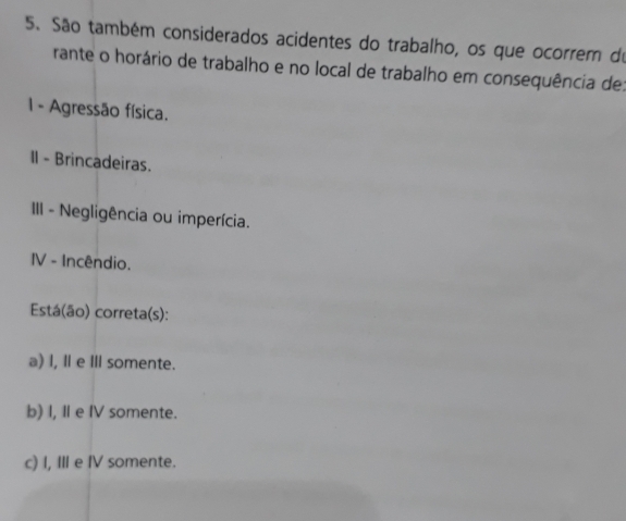 São também considerados acidentes do trabalho, os que ocorrem de
rante o horário de trabalho e no local de trabalho em consequência de:
1 - Agressão física.
II - Brincadeiras.
III - Negligência ou imperícia.
IV - Incêndio.
Está(ão) correta(s):
a) l, Ⅱ e Ⅲ somente.
b) I, Ⅱ e IV somente.
c) I, III e IV somente.