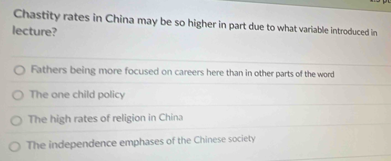 Chastity rates in China may be so higher in part due to what variable introduced in
lecture?
Fathers being more focused on careers here than in other parts of the word
The one child policy
The high rates of religion in China
The independence emphases of the Chinese society