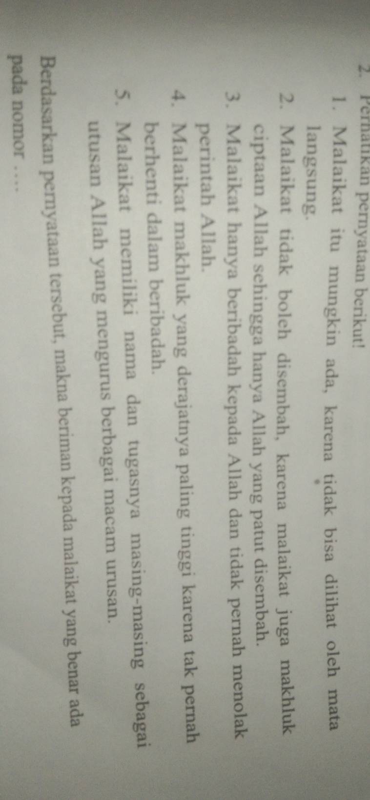 Pernatikan pernyataan berikut! 
1. Malaikat itu mungkin ada, karena tidak bisa dilihat oleh mata 
langsung. 
2. Malaikat tidak boleh disembah, karena malaikat juga makhluk 
ciptaan Allah sehingga hanya Allah yang patut disembah. 
3. Malaikat hanya beribadah kepada Allah dan tidak pernah menolak 
perintah Allah. 
4. Malaikat makhluk yang derajatnya paling tinggi karena tak pernah 
berhenti dalam beribadah. 
5. Malaikat memiliki nama dan tugasnya masing-masing sebagai 
utusan Allah yang mengurus berbagai macam urusan. 
Berdasarkan pernyataan tersebut, makna beriman kepada malaikat yang benar ada 
pada nomor …