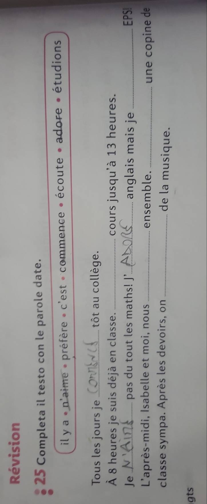 Révision 
25 Completa il testo con le parole date. 
il y a « n'aime » préfère » c'est « commence » écoute » adore » étudions 
Tous les jours je _tôt au collège. 
À 8 heures je suis déjà en classe. _cours jusqu'à 13 heures. 
Je _pas du tout les maths! J'_ anglais mais je _EPS! 
L'après-midi, Isabelle et moi, nous _ensemble. _une copine de 
classe sympa. Après les devoirs, on_ 
de la musique. 
gts