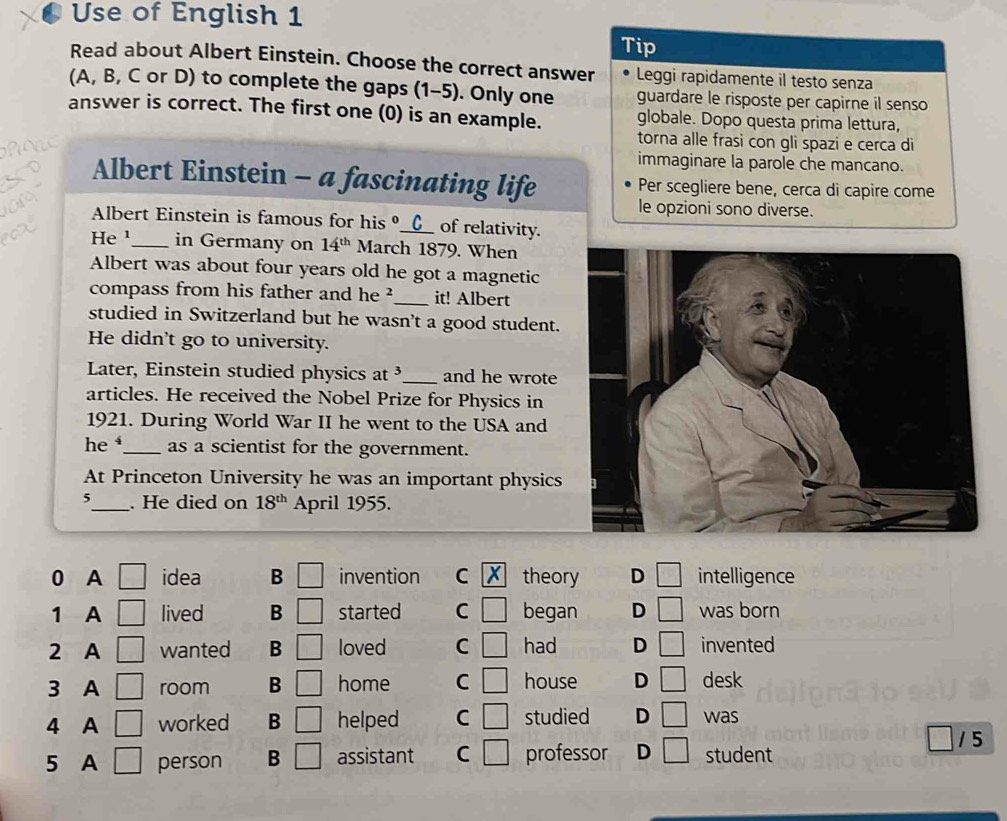 Use of English 1
Tip
Read about Albert Einstein. Choose the correct answer Leggi rapidamente il testo senza
(A, B, C or D) to complete the gaps (1-5). Only one guardare le risposte per capirne il senso
answer is correct. The first one (0) is an example. globale. Dopo questa prima lettura,
torna alle frasi con gli spazi e cerca di
immaginare la parole che mancano.
Albert Einstein - a fascinating life Per scegliere bene, cerca di capire come
le opzioni sono diverse.
Albert Einstein is famous for his _C of relativity.
He ¹_ in Germany on 14^(th) March 1879. When
Albert was about four years old he got a magnetic
compass from his father and he ²_ it! Albert
studied in Switzerland but he wasn't a good student.
He didn't go to university.
Later, Einstein studied physics at ³_ and he wrote
articles. He received the Nobel Prize for Physics in
1921. During World War II he went to the USA and
he _as a scientist for the government.
At Princeton University he was an important physics
5_ . He died on 18^(th) April 1955.
0 A □ idea B □ invention C theory D □ intelligence
1 A □ lived B □ started C □ began D □ was born
2 A □ wanted B □ loved C □ had D □ invented
3 A □ room B □ home C □ house D □ desk
4 A □ worked B □ helped C □ studied D □ was
1 5
5 A □ person B □ assistant C □ professor D □ student