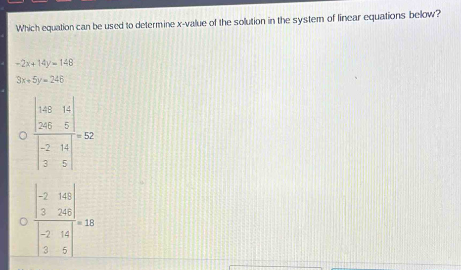 Which equation can be used to determine x -value of the solution in the system of linear equations below?
-2x+14y=148
3x+5y=246
frac beginvmatrix 10 20&15&50&5endvmatrix beginvmatrix -2&6 2&5endvmatrix =52
frac beginvmatrix -2&16 3&24endvmatrix beginvmatrix -2&14 5&14endvmatrix =18