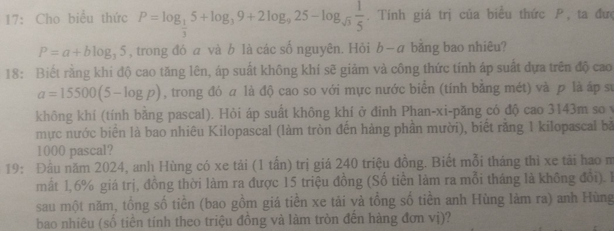 17: Cho biểu thức P=log _ 1/3 5+log _39+2log _925-log _sqrt(3) 1/5 . Tính giá trị của biểu thức P, ta đưc
P=a+blog _35 , trong đó a và b là các số nguyên. Hỏi b- - a bằng bao nhiêu? 
18: Biết rằng khi độ cao tăng lên, áp suất không khí sẽ giảm và công thức tính áp suất dựa trên độ cao
a=15500(5-log p) , trong đó a là độ cao so với mực nước biển (tính bằng mét) và p là áp sự 
không khí (tính bằng pascal). Hỏi áp suất không khí ở đỉnh Phan-xi-păng có độ cao 3143m so v 
mực nước biển là bao nhiêu Kilopascal (làm tròn đến hàng phần mười), biết rằng 1 kilopascal bà
1000 pascal? 
19: Đầu năm 2024, anh Hùng có xe tải (1 tấn) trị giá 240 triệu đồng. Biết mỗi tháng thì xe tải hao m 
mất 1, 6% giá trị, đồng thời làm ra được 15 triệu đồng (Số tiền làm ra mỗi tháng là không đổi). l1 
sau một năm, tổng số tiền (bao gồm giá tiền xe tải và tổng số tiền anh Hùng làm ra) anh Hùng 
bao nhiêu (số tiền tính theo triệu đồng và làm tròn đến hàng đơn vị)?