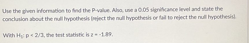 Use the given information to find the P -value. Also, use a 0.05 signifcance level and state the 
conclusion about the null hypothesis (reject the null hypothesis or fail to reject the null hypothesis). 
With H_1:p<2/3 , the test statistic is z=-1.89.