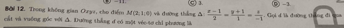 ) -11. ○ 3. D -3.
Bài 12. Trong không gian Ozyz, cho điểm M(2;1;0) và đường thẳng △:  (x-1)/2 = (y+1)/1 = z/-1 . Gọi d là đường thắng đi qua
cất và vuông góc với △. Đường thẳng d có một véc-tơ chỉ phương là