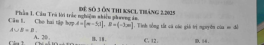 ĐE SÓ 3 ÔN tHI KSCL THáng 2.2025
Phần I. Câu Trã lời trắc nghiệm nhiều phương án.
Câu 1. Cho hai tập hợp A=[m-5;1], B=(-3;m]. Tính tổng tất cả các giá trị nguyên của m đề
A∪ B=B.
A. 20. B. 18. C. 12.
Câu 2 Chi số D. 14.