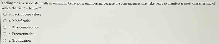 Feeling the risk associated with an unhealthy behavior is unimportant because the consequences may take years to manifest is most characteristic of
which "barrier to change"?
a. Lack of core values
b. Modification
c. Risk complacency
d. Procrastination
e. Gratification