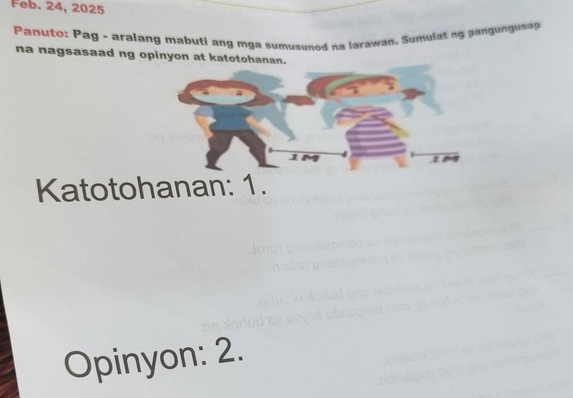 Feb. 24, 2025 
Panuto: Pag - aralang mabuti ang mga sumusunod na larawan. Sumulat ng pangungusap 
na nagsasaad ng opinyon at katotohanan. 
Katotohanan: 1. 
Opinyon: 2.