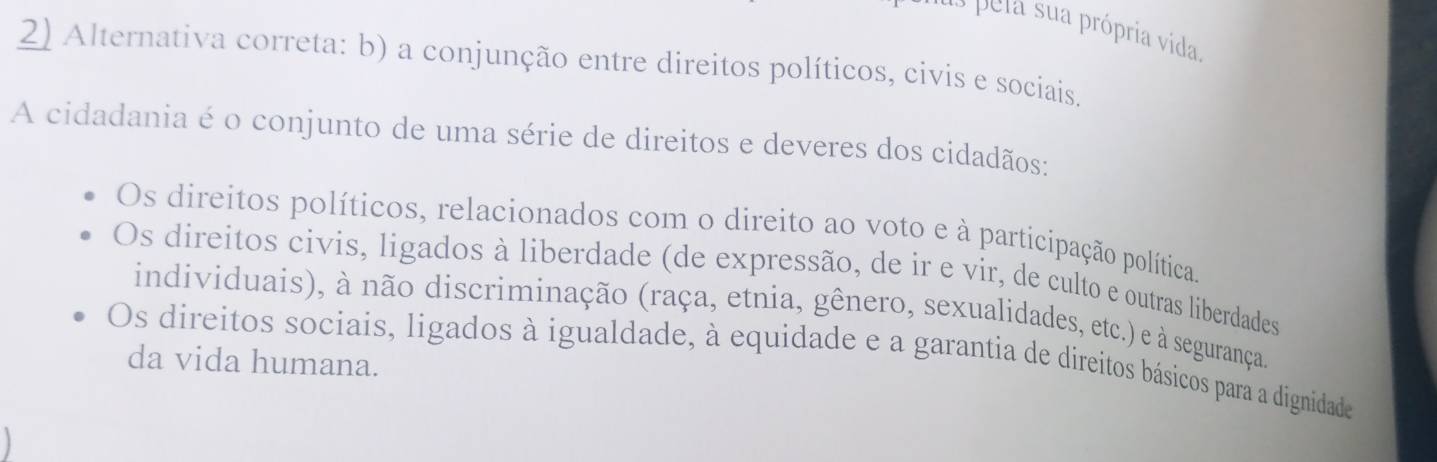 pela sua própria vida
2) Alternativa correta: b) a conjunção entre direitos políticos, civis e sociais.
A cidadania é o conjunto de uma série de direitos e deveres dos cidadãos:
Os direitos políticos, relacionados com o direito ao voto e à participação política.
Os direitos civis, ligados à liberdade (de expressão, de ir e vir, de culto e outras liberdades)
individuais), à não discriminação (raça, etnia, gênero, sexualidades, etc.) e à segurança.
Os direitos sociais, ligados à igualdade, à equidade e a garantia de direitos básicos para a dignidade
da vida humana.