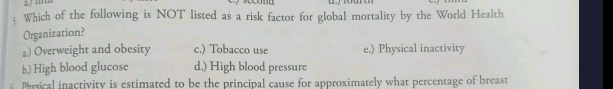 Which of the following is NOT listed as a risk factor for global mortality by the World Health
Organization?
a,) Overweight and obesity c.) Tobacco use e.) Physical inactivity
b.) High blood glucose d.) High blood pressure
Physical inactivity is estimated to be the principal cause for approximately what percentage of breast