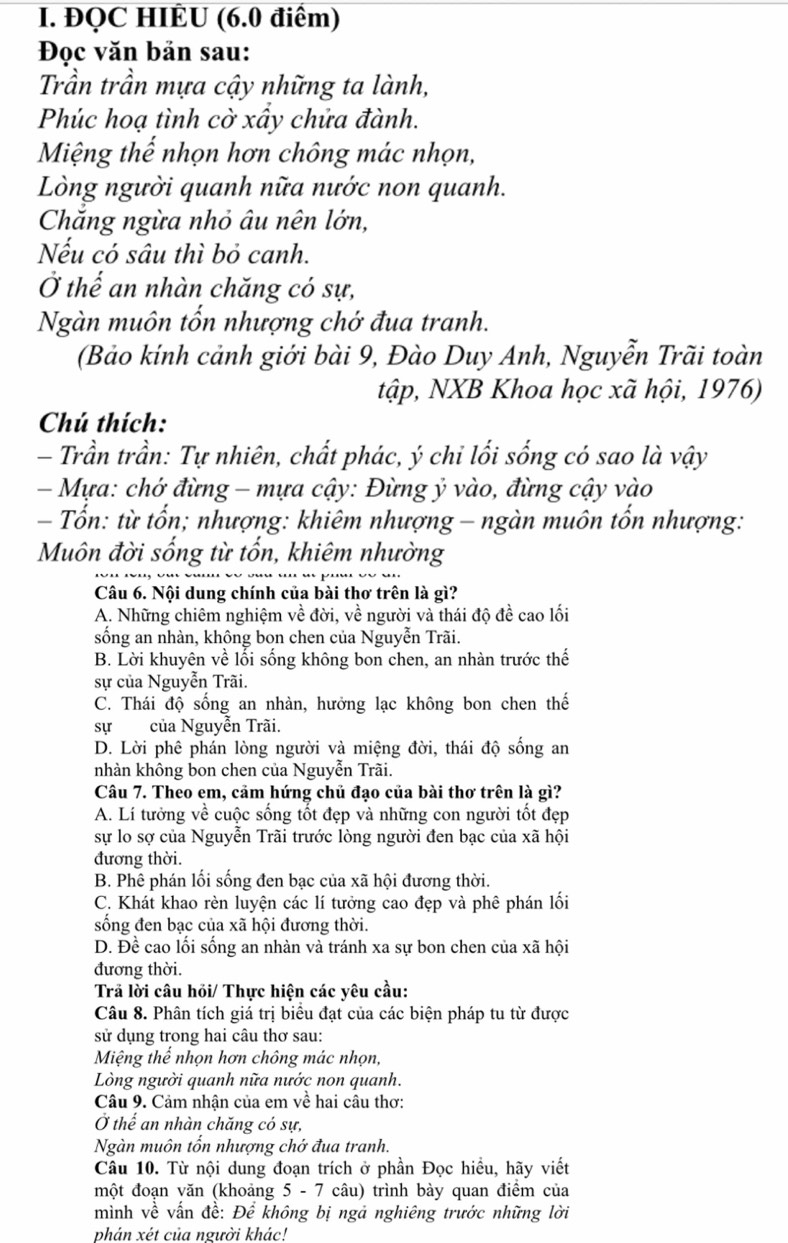 ĐQC HIÈU (6.0 điểm)
Đọc văn bản sau:
Trần trần mựa cậy những ta lành,
Phúc hoạ tình cờ xầy chửa đành.
Miệng thế nhọn hơn chông mác nhọn,
Lòng người quanh nữa nước non quanh.
Chắng ngừa nhỏ âu nên lớn,
Nếu có sâu thì bỏ canh.
Ở thế an nhàn chăng có sự,
Ngàn muôn tốn nhượng chớ đua tranh.
(Bảo kính cảnh giới bài 9, Đào Duy Anh, Nguyễn Trãi toàn
tập, NXB Khoa học xã hội, 1976)
Chú thích:
- Trần trần: Tự nhiên, chất phác, ý chi lối sống có sao là vậy
-  Mựa: chớ đừng - mựa cậy: Đừng ỷ vào, đừng cậy vào
- Tốn: từ tổn; nhượng: khiêm nhượng - ngàn muôn tổn nhượng:
Muôn đời sống từ tổn, khiêm nhường
Câu 6. Nội dung chính của bài thơ trên là gì?
A. Những chiêm nghiệm về đời, về người và thái độ đề cao lối
sống an nhàn, không bon chen của Nguyễn Trãi.
B. Lời khuyên về lối sống không bon chen, an nhàn trước thế
sự của Nguyễn Trãi.
C. Thái độ sống an nhàn, hưởng lạc không bon chen thế
sựcủa Nguyễn Trãi.
D. Lời phê phán lòng người và miệng đời, thái độ sống an
nhàn không bon chen của Nguyễn Trãi.
Câu 7. Theo em, cảm hứng chủ đạo của bài thơ trên là gì?
A. Lí tưởng về cuộc sống tốt đẹp và những con người tốt đẹp
sự lo sợ của Nguyễn Trãi trước lòng người đen bạc của xã hội
đương thời.
B. Phê phán lối sống đen bạc của xã hội đương thời.
C. Khát khao rèn luyện các lí tưởng cao đẹp và phê phán lối
sống đen bạc của xã hội đương thời.
D. Đề cao lối sống an nhàn và tránh xa sự bon chen của xã hội
đương thời.
Trả lời câu hỏi/ Thực hiện các yêu cầu:
Câu 8. Phân tích giá trị biểu đạt của các biện pháp tu từ được
sử dụng trong hai câu thơ sau:
Miệng thế nhọn hơn chông mác nhọn,
Lòng người quanh nữa nước non quanh.
Câu 9. Cảm nhận của em về hai câu thơ:
Ở thế an nhàn chăng có sự,
Ngàn muôn tốn nhượng chớ đua tranh.
Câu 10. Từ nội dung đoạn trích ở phần Đọc hiều, hãy viết
một đoạn văn (khoảng 5 - 7 câu) trình bày quan điểm của
mình về vấn đề: Để không bị ngả nghiêng trước những lời
phản xét của người khác!