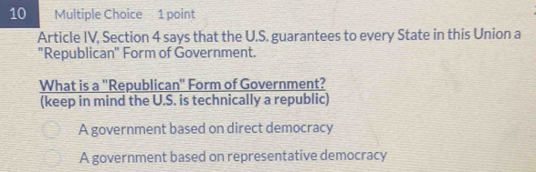 Article IV, Section 4 says that the U.S. guarantees to every State in this Union a
"Republican" Form of Government.
What is a ''Republican' Form of Government?
(keep in mind the U.S. is technically a republic)
A government based on direct democracy
A government based on representative democracy