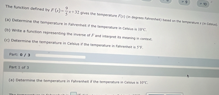 9 
10 
The function defined by F(x)= 9/5 x+32 gives the temperature F(x) (in degrees Fahrenheit) based on the temperature x (in Celsius). 
(a) Determine the temperature in Fahrenheit if the temperature in Celsius is 10°C. 
(b) Write a function representing the inverse of F and interpret its meaning in context. 
(c) Determine the temperature in Celsius if the temperature in Fahrenheit is 5°F. 
Part: 0 / 3 
Part 1 of 3 
(a) Determine the temperature in Fahrenheit if the temperature in Celsius is 10°C.