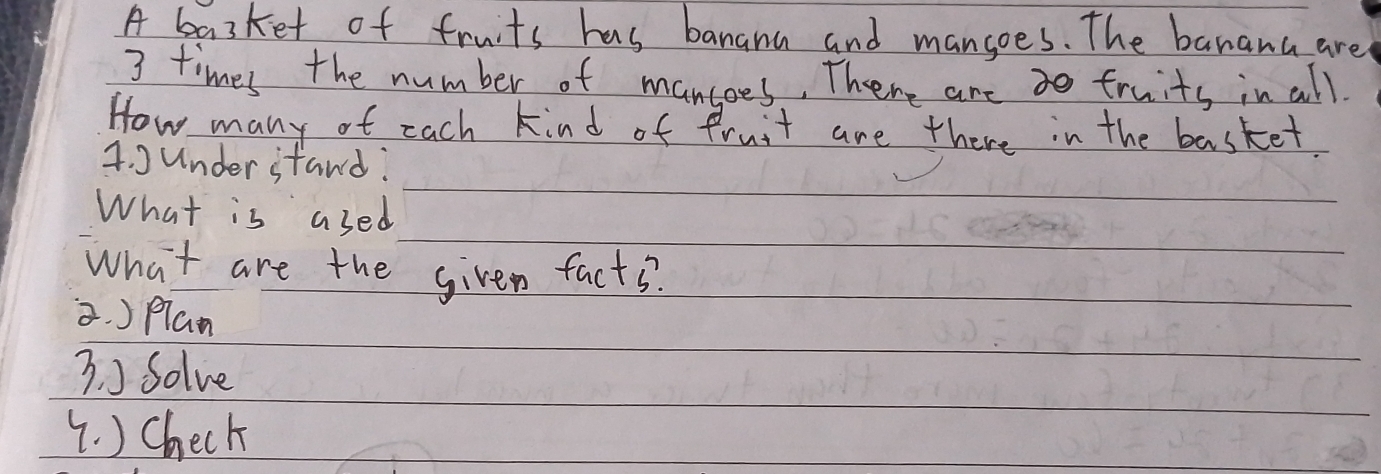 A basket of fruits has banana and mangoes. The banana are
3 times the number of mantees, There are fruits in all. 
How many of each kind of fruit are there in the basket. 
4. under stand: 
What is ased 
What are the given facts. 
3. )Plan 
3. ) Solve 
(. ) Check