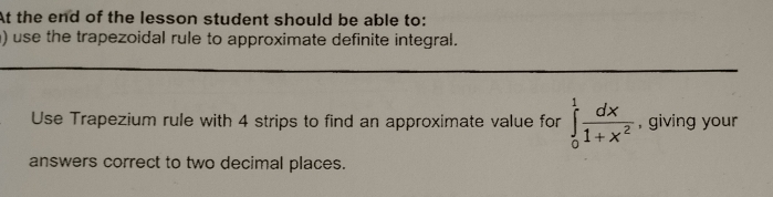 At the end of the lesson student should be able to: 
) use the trapezoidal rule to approximate definite integral. 
Use Trapezium rule with 4 strips to find an approximate value for ∈tlimits _0^(1frac dx)1+x^2 , giving your 
answers correct to two decimal places.