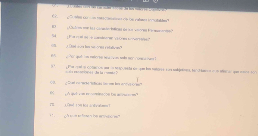 ¿ Cuáles con las características de los valores Objetivos? 
62. ¿Cuáles con las características de los valores Inmutables? 
63. ¿Cuáles con las características de los valores Permanentes? 
64. ¿Por qué se le consideran valores universales? 
65. ¿Qué son los valores relativos? 
66. ¿Por qué los valores relativos solo son normativos? 
67. ¿Por qué si optamos por la respuesta de que los valores son subjetivos, tendríamos que afirmar que estos son 
solo creaciones de la mente? 
68. ¿Qué características tienen los antivalores? 
69. ¿A qué van encaminados los antivalores? 
70. ¿Qué son los antivalores? 
71. ¿A qué refieren los antivalores?