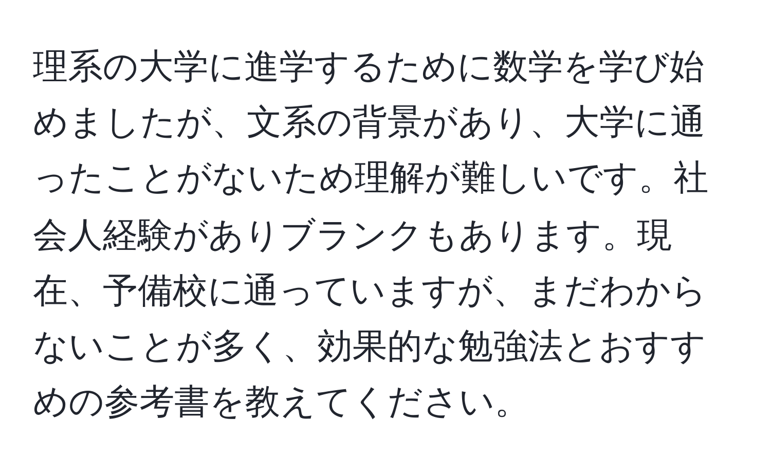 理系の大学に進学するために数学を学び始めましたが、文系の背景があり、大学に通ったことがないため理解が難しいです。社会人経験がありブランクもあります。現在、予備校に通っていますが、まだわからないことが多く、効果的な勉強法とおすすめの参考書を教えてください。