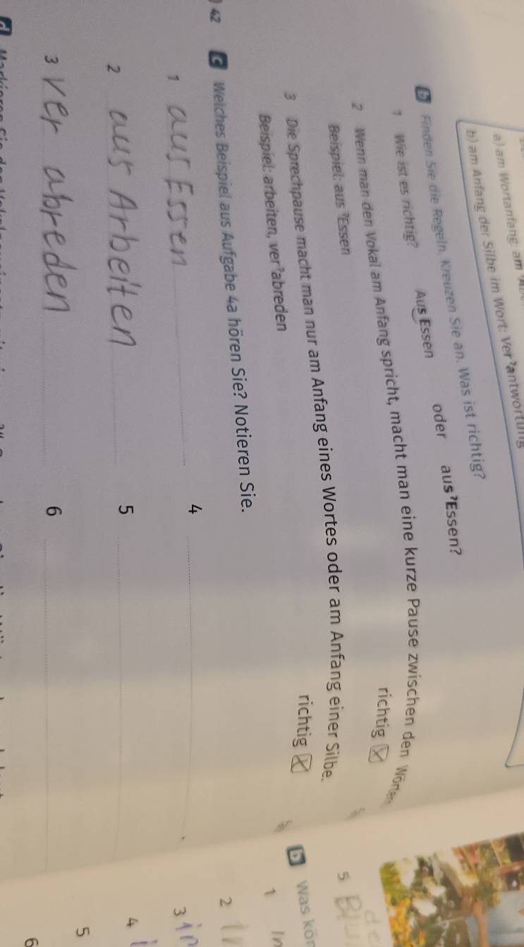 am Wortanfang: am 
b) am Anfang der Silbe im Wort: Ver antwortung 
bFinden Sie die Regeln. Kreuzen Sie an. Was ist richtig? 
1 Wie ist es richtig? Aus Essen oder aus'Essen? 
richtig 
2 Wenn man den Vokal am Anfang spricht, macht man eine kurze Pause zwischen den Wören 
Beispiel: aus 'Es sen 5
3 Die Sprechpause macht man nur am Anfang eines Wortes oder am Anfang einer Silbe. 
richtig ₹ 
Was kör 
1 I 
Beispiel: arbeiten, ver’abreden
42 G Welches Beispiel aus Aufgabe 4a hören Sie? Notieren Sie.
2
_4
1
_
3
_2 
_5
4
5
_3 
_6
6
