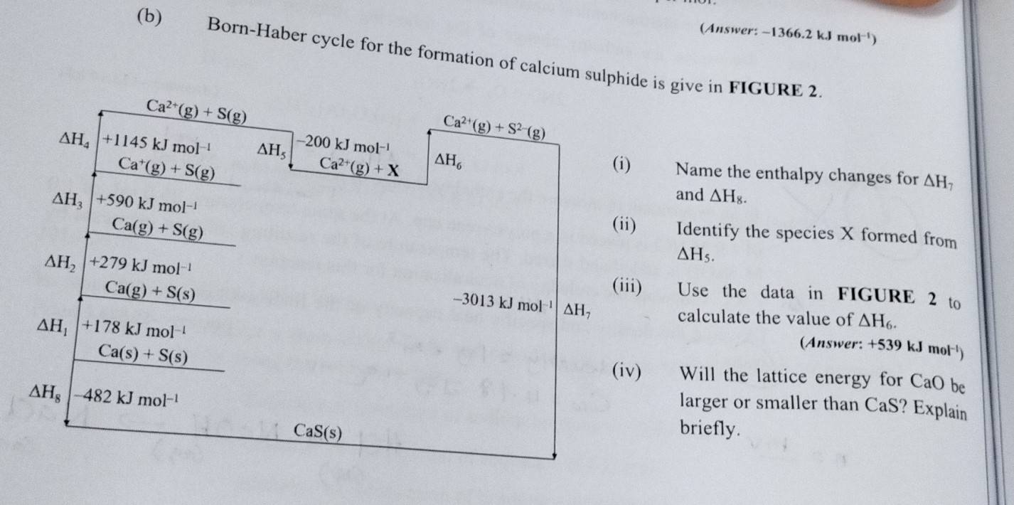 (Answer: -1366.2kJmol^(-1))
(b) Born-Haber cycle for the formation of calcium sulphide is give in FIGURE 2
Ca^(2+)(g)+S(g)
Ca^(2+)(g)+S^(2-)(g)
−200 kJ mo l^(-1)
Ca^(2+)(g)+X △ H_6
△ H_4 +1145kJmol^(-1) △ H_5 (i) Name the enthalpy changes for △ H_7
Ca^+(g)+S(g)
and △ H_8.
△ H_3 +590kJmol^(-1) (ii) Identify the species X formed from
Ca(g)+S(g)
△ H_5.
△ H_2 +279kJmol^(-1) (iii) Use the data in FIGURE 2 to
Ca(g)+S(s)
-3013kJmol^(-1) △ H_7
△ H_1|+178kJmol^(-1)
calculate the value of △ H_6.
Ca(s)+S(s)
(Answer: +5 39kJm ol ¹) 
(iv) Will the lattice energy for CaO be
△ H_8 482kJmol^(-1)
larger or smaller than CaS? Explain
CaS(s)
briefly.