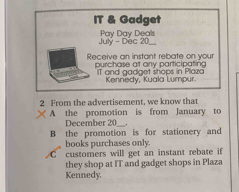 IT & Gadget 
Pay Day Deals 
July - Dec 20 _ 
Receive an instant rebate on your 
purchase at any participating 
IT and gadget shops in Plaza 
Kennedy, Kuala Lumpur. 
2 From the advertisement, we know that 
A the promotion is from January to 
December 20 ___. 
B the promotion is for stationery and 
books purchases only. 
C customers will get an instant rebate if 
they shop at IT and gadget shops in Plaza 
Kennedy.