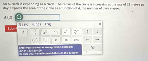 An oil slick is expanding as a circle. The radius of the circle is increasing at the rate of 45 meters per
day. Express the area of the circle as a function of d, the number of days elapsed.
A(d)= G 
Basic Funcs Trig 
× 
Submi 
d  □ /□   x^(□) x_□  sqrt() sqrt[n]() ↑ downarrow 
() |□ | π ∞ DNE 4 
Enter your answer as an expression. Example:
3x^(wedge)2+1 ,x/5, (a+b) Ic 
Be sure your variables match those in the question